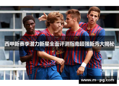 西甲新赛季潜力新星全面评测指南超强新秀大揭秘 西甲新赛季潜力新星全面评测指南超强新秀大揭秘