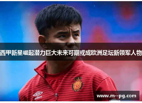 西甲新星崛起潜力巨大未来可期或成欧洲足坛新领军人物