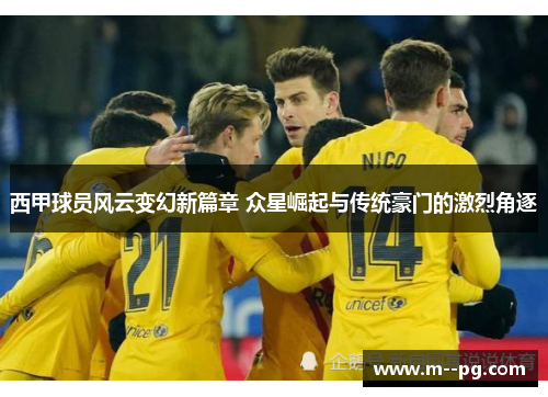 西甲球员风云变幻新篇章 众星崛起与传统豪门的激烈角逐 西甲球员风云变幻新篇章 众星崛起与传统豪门的激烈角逐