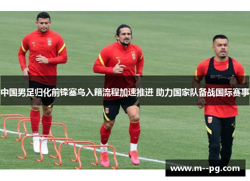 中国男足归化前锋塞鸟入籍流程加速推进 助力国家队备战国际赛事 中国男足归化前锋塞鸟入籍流程加速推进 助力国家队备战国际赛事