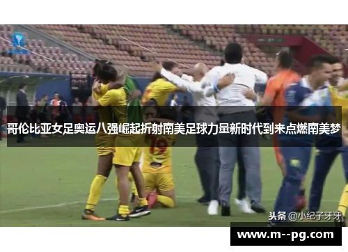 哥伦比亚女足奥运八强崛起折射南美足球力量新时代到来点燃南美梦