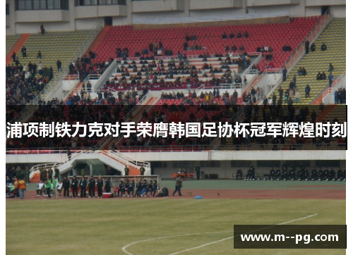 浦项制铁力克对手荣膺韩国足协杯冠军辉煌时刻 浦项制铁力克对手荣膺韩国足协杯冠军辉煌时刻