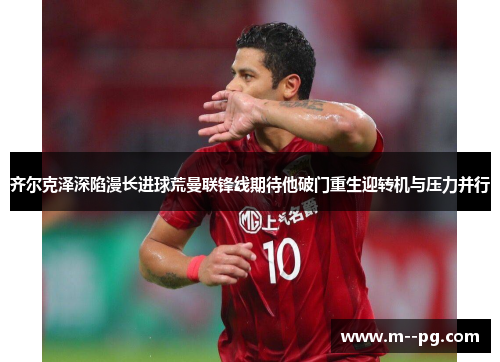 齐尔克泽深陷漫长进球荒曼联锋线期待他破门重生迎转机与压力并行 齐尔克泽深陷漫长进球荒曼联锋线期待他破门重生迎转机与压力并行