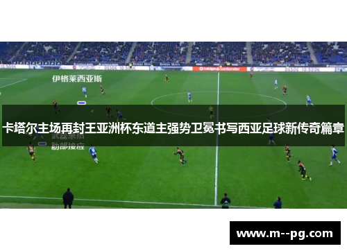 卡塔尔主场再封王亚洲杯东道主强势卫冕书写西亚足球新传奇篇章 卡塔尔主场再封王亚洲杯东道主强势卫冕书写西亚足球新传奇篇章