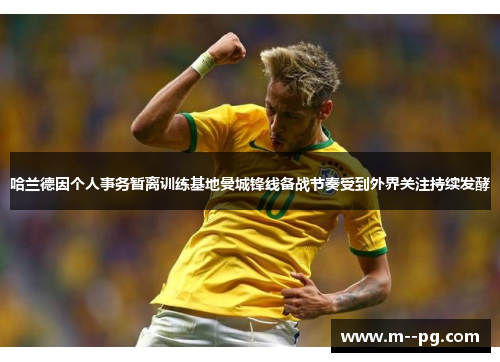 哈兰德因个人事务暂离训练基地曼城锋线备战节奏受到外界关注持续发酵 哈兰德因个人事务暂离训练基地曼城锋线备战节奏受到外界关注持续发酵