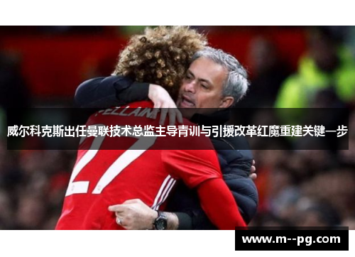 威尔科克斯出任曼联技术总监主导青训与引援改革红魔重建关键一步