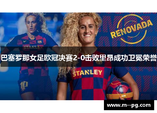 巴塞罗那女足欧冠决赛2-0击败里昂成功卫冕荣誉 巴塞罗那女足欧冠决赛2-0击败里昂成功卫冕荣誉