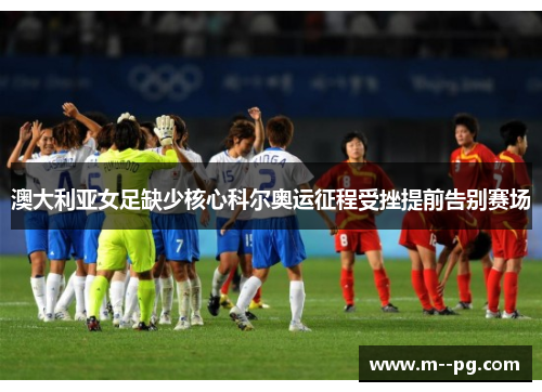 澳大利亚女足缺少核心科尔奥运征程受挫提前告别赛场