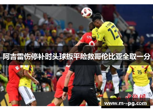阿吉雷伤停补时头球扳平险救哥伦比亚全取一分 阿吉雷伤停补时头球扳平险救哥伦比亚全取一分